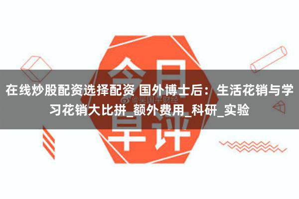在线炒股配资选择配资 国外博士后：生活花销与学习花销大比拼_额外费用_科研_实验