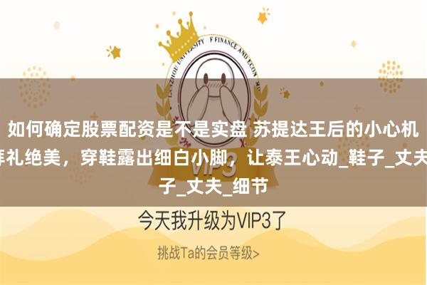 如何确定股票配资是不是实盘 苏提达王后的小心机：跪拜礼绝美，穿鞋露出细白小脚，让泰王心动_鞋子_丈夫_细节