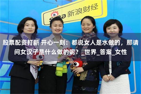 股票配资打新 开心一刻：都说女人是水做的，那请问女汉子是什么做的呢？_世界_答案_女性