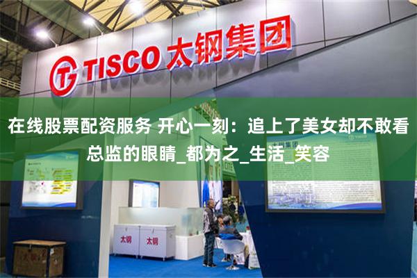 在线股票配资服务 开心一刻：追上了美女却不敢看总监的眼睛_都为之_生活_笑容