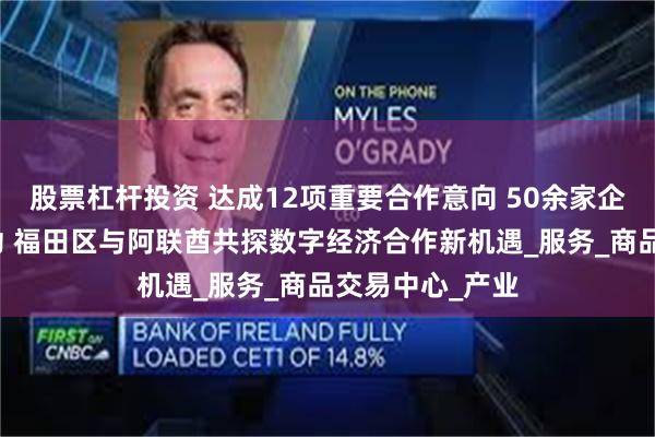 股票杠杆投资 达成12项重要合作意向 50余家企业初步对接成功 福田区与阿联酋共探数字经济合作新机遇_服务_商品交易中心_产业