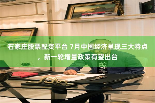 石家庄股票配资平台 7月中国经济呈现三大特点，新一轮增量政策有望出台