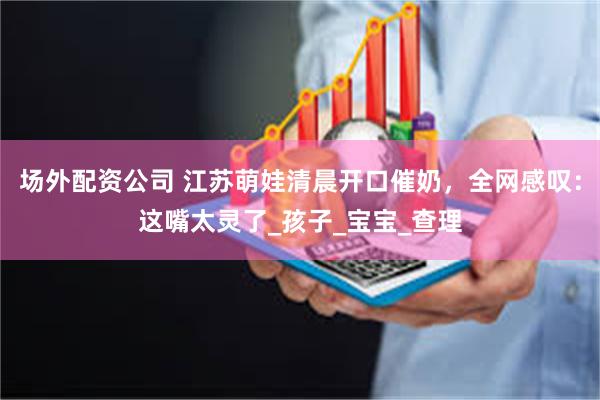 场外配资公司 江苏萌娃清晨开口催奶，全网感叹：这嘴太灵了_孩子_宝宝_查理