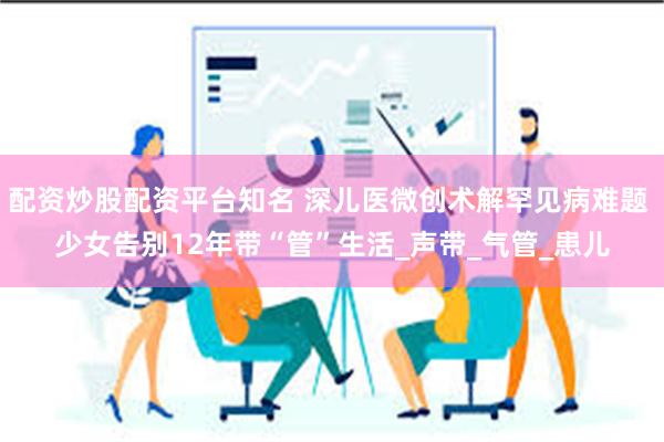 配资炒股配资平台知名 深儿医微创术解罕见病难题 少女告别12年带“管”生活_声带_气管_患儿