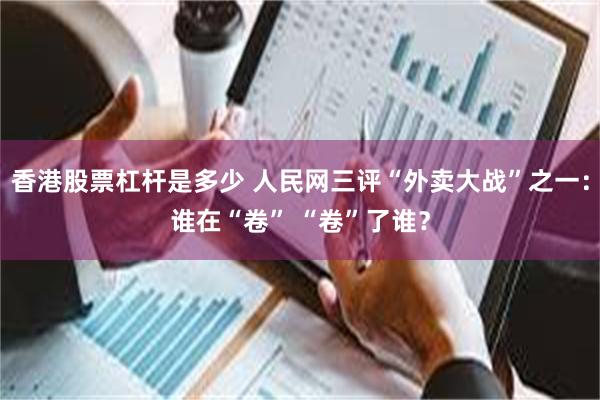 香港股票杠杆是多少 人民网三评“外卖大战”之一：谁在“卷” “卷”了谁？