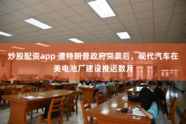 炒股配资app 遭特朗普政府突袭后，现代汽车在美电池厂建设推迟数月