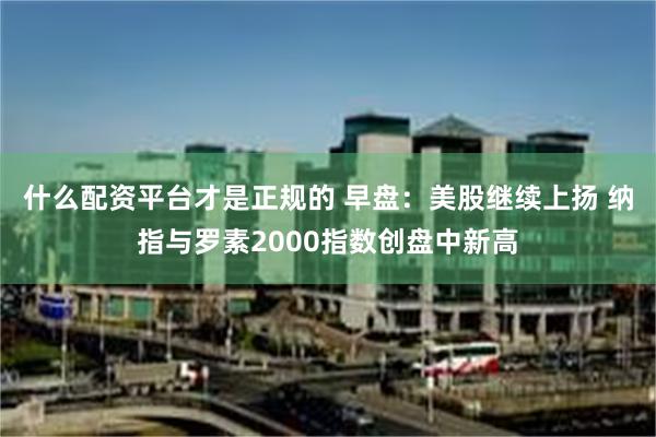 什么配资平台才是正规的 早盘：美股继续上扬 纳指与罗素2000指数创盘中新高
