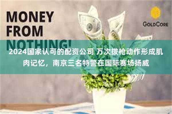 2024国家认可的配资公司 万次拔枪动作形成肌肉记忆，南京三名特警在国际赛场扬威