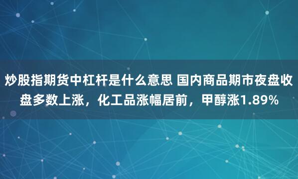 炒股指期货中杠杆是什么意思 国内商品期市夜盘收盘多数上涨，化工品涨幅居前，甲醇涨1.89%