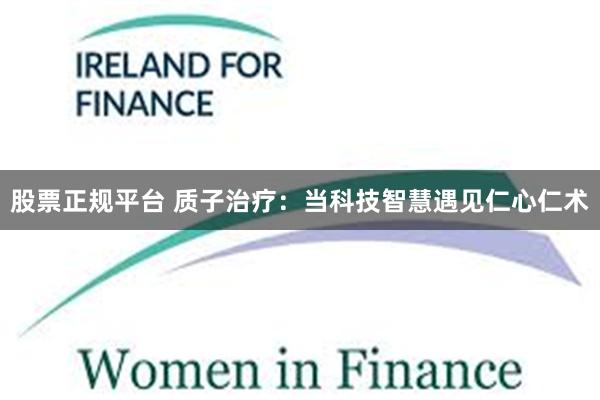 股票正规平台 质子治疗:当科技智慧遇见仁心仁术