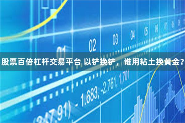 股票百倍杠杆交易平台 以铲换铲,谁用粘土换黄金?