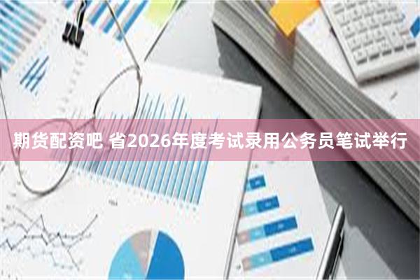 期货配资吧 省2026年度考试录用公务员笔试举行